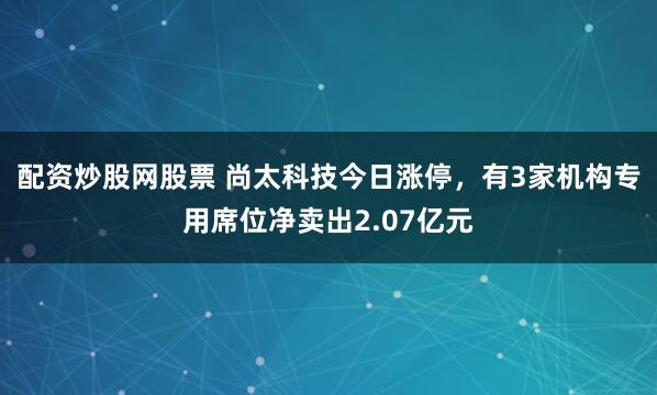配资炒股网股票 尚太科技今日涨停，有3家机构专用席位净卖出2.07亿元