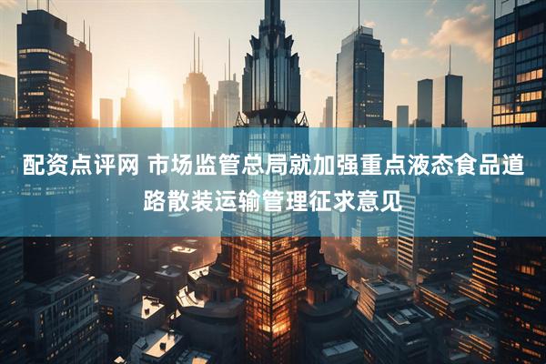 配资点评网 市场监管总局就加强重点液态食品道路散装运输管理征求意见