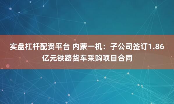 实盘杠杆配资平台 内蒙一机：子公司签订1.86亿元铁路货车采购项目合同