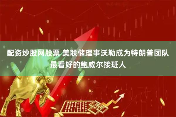 配资炒股网股票 美联储理事沃勒成为特朗普团队最看好的鲍威尔接班人