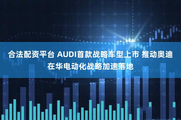 合法配资平台 AUDI首款战略车型上市 推动奥迪在华电动化战略加速落地