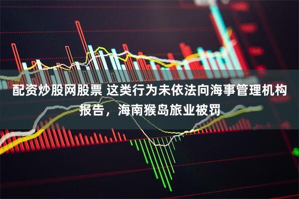 配资炒股网股票 这类行为未依法向海事管理机构报告，海南猴岛旅业被罚