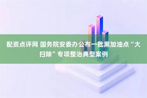 配资点评网 国务院安委办公布一批黑加油点“大扫除”专项整治典型案例