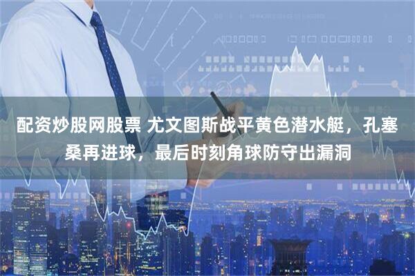 配资炒股网股票 尤文图斯战平黄色潜水艇，孔塞桑再进球，最后时刻角球防守出漏洞