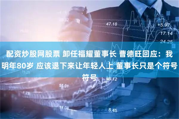 配资炒股网股票 卸任福耀董事长 曹德旺回应：我明年80岁 应该退下来让年轻人上 董事长只是个符号